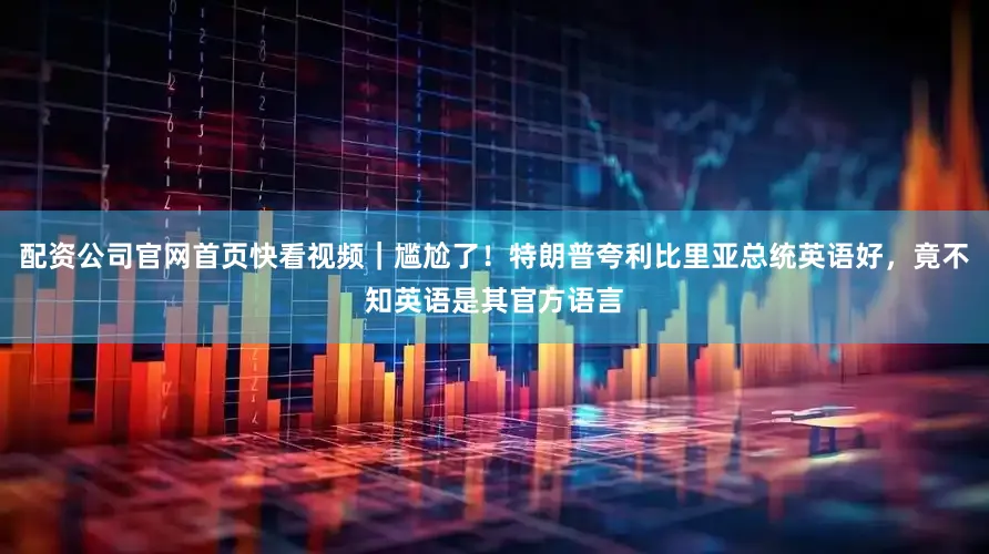 配资公司官网首页快看视频｜尴尬了！特朗普夸利比里亚总统英语好，竟不知英语是其官方语言
