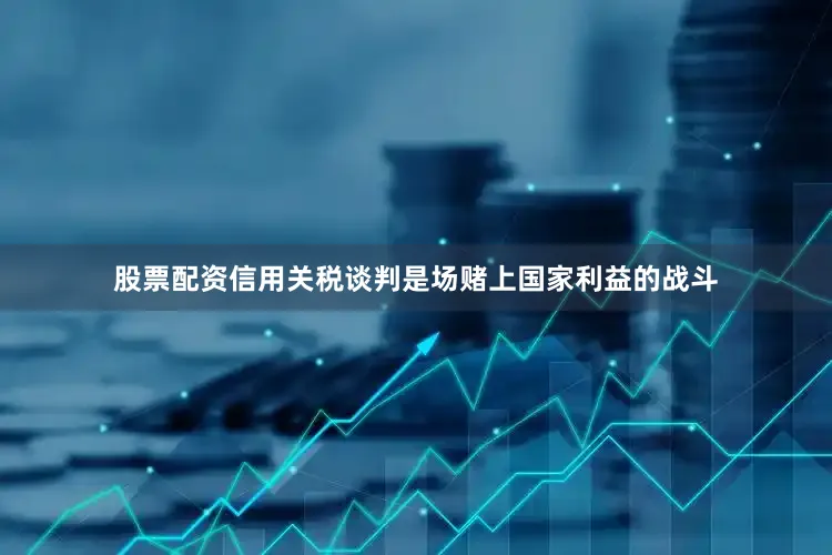 股票配资信用关税谈判是场赌上国家利益的战斗