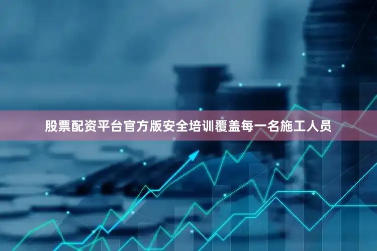 股票配资平台官方版安全培训覆盖每一名施工人员