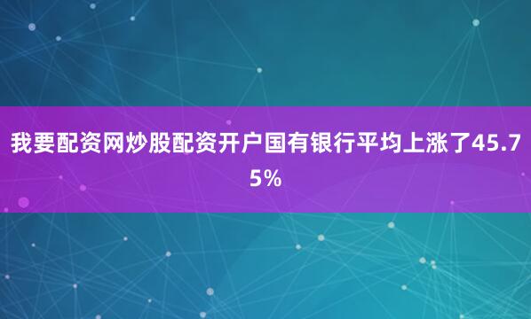 我要配资网炒股配资开户国有银行平均上涨了45.75%