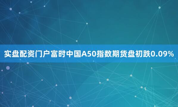 实盘配资门户富时中国A50指数期货盘初跌0.09%