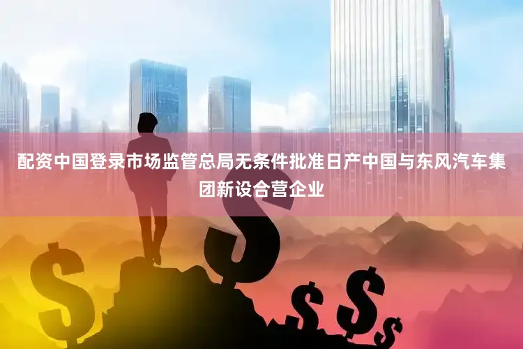 配资中国登录市场监管总局无条件批准日产中国与东风汽车集团新设合营企业