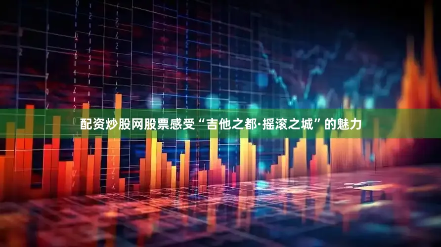 配资炒股网股票感受“吉他之都·摇滚之城”的魅力
